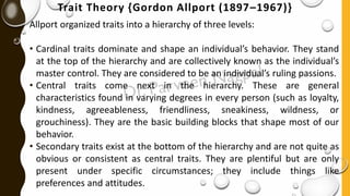 Trait Theory {Gordon Allport (1897–1967)}
Allport organized traits into a hierarchy of three levels:
• Cardinal traits dominate and shape an individual’s behavior. They stand
at the top of the hierarchy and are collectively known as the individual’s
master control. They are considered to be an individual’s ruling passions.
• Central traits come next in the hierarchy. These are general
characteristics found in varying degrees in every person (such as loyalty,
kindness, agreeableness, friendliness, sneakiness, wildness, or
grouchiness). They are the basic building blocks that shape most of our
behavior.
• Secondary traits exist at the bottom of the hierarchy and are not quite as
obvious or consistent as central traits. They are plentiful but are only
present under specific circumstances; they include things like
preferences and attitudes.
 