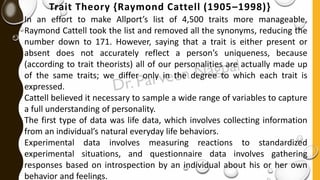 Trait Theory {Raymond Cattell (1905–1998)}
In an effort to make Allport’s list of 4,500 traits more manageable,
Raymond Cattell took the list and removed all the synonyms, reducing the
number down to 171. However, saying that a trait is either present or
absent does not accurately reflect a person’s uniqueness, because
(according to trait theorists) all of our personalities are actually made up
of the same traits; we differ only in the degree to which each trait is
expressed.
Cattell believed it necessary to sample a wide range of variables to capture
a full understanding of personality.
The first type of data was life data, which involves collecting information
from an individual’s natural everyday life behaviors.
Experimental data involves measuring reactions to standardized
experimental situations, and questionnaire data involves gathering
responses based on introspection by an individual about his or her own
behavior and feelings.
 