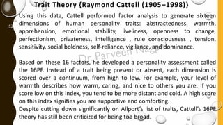 Trait Theory {Raymond Cattell (1905–1998)}
Using this data, Cattell performed factor analysis to generate sixteen
dimensions of human personality traits: abstractedness, warmth,
apprehension, emotional stability, liveliness, openness to change,
perfectionism, privateness, intelligence , rule consciousness , tension,
sensitivity, social boldness, self-reliance, vigilance, and dominance.
Based on these 16 factors, he developed a personality assessment called
the 16PF. Instead of a trait being present or absent, each dimension is
scored over a continuum, from high to low. For example, your level of
warmth describes how warm, caring, and nice to others you are. If you
score low on this index, you tend to be more distant and cold. A high score
on this index signifies you are supportive and comforting.
Despite cutting down significantly on Allport’s list of traits, Cattell’s 16PF
theory has still been criticized for being too broad.
 