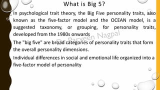 What is Big 5?
In psychological trait theory, the Big Five personality traits, also
known as the five-factor model and the OCEAN model, is a
suggested taxonomy, or grouping, for personality traits,
developed from the 1980s onwards
The "big five" are broad categories of personality traits that form
the overall personality dimensions.
Individual differences in social and emotional life organized into a
five-factor model of personality
 