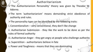 Authoritarianism
➢‘The Authoritarianism Personality’ theory was given by Theodar W.
Adorno.
➢The term ‘authoritarianism’ means demanding strict obedience of
authority and rules.
➢The personality type can be identified by the following traits:
i. Conventionalism – very conventional, they don't like change
ii. Authoritarian Submission - they like the work to be done as per the
rules of formal authority
iii. Authoritarian Anger - they get angry at people who challenge authority
iv. Superstition - authoritarians believe in fate
v. Power and Toughness - means that they are dominating
 