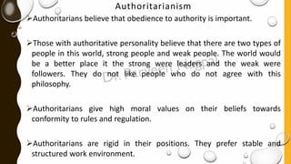 Authoritarianism
➢Authoritarians believe that obedience to authority is important.
➢Those with authoritative personality believe that there are two types of
people in this world, strong people and weak people. The world would
be a better place it the strong were leaders and the weak were
followers. They do not like people who do not agree with this
philosophy.
➢Authoritarians give high moral values on their beliefs towards
conformity to rules and regulation.
➢Authoritarians are rigid in their positions. They prefer stable and
structured work environment.
 