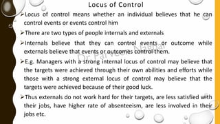 Locus of Control
➢Locus of control means whether an individual believes that he can
control events or events control him
➢There are two types of people internals and externals
➢Internals believe that they can control events or outcome while
externals believe that events or outcomes control them.
➢E.g. Managers with a strong internal locus of control may believe that
the targets were achieved through their own abilities and efforts while
those with a strong external locus of control may believe that the
targets were achieved because of their good luck.
➢Thus externals do not work hard for their targets, are less satisfied with
their jobs, have higher rate of absenteeism, are less involved in their
jobs etc.
 