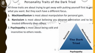Personality Traits of the Dark Triad
All three traits are about trying to get away with putting yourself first to get
what you want. But they each have a different focus.
1. Machiavellianism is most about manipulation for personal gain.
2. Narcissism is most about believing you deserve admiration and to be
treated differently than others.
3. Psychopathy is most about being cold and
insensitive to others needs.
 