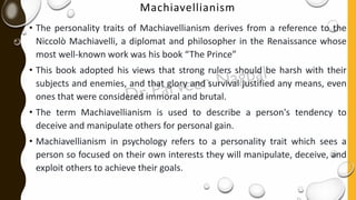 Machiavellianism
• The personality traits of Machiavellianism derives from a reference to the
Niccolò Machiavelli, a diplomat and philosopher in the Renaissance whose
most well-known work was his book “The Prince”
• This book adopted his views that strong rulers should be harsh with their
subjects and enemies, and that glory and survival justified any means, even
ones that were considered immoral and brutal.
• The term Machiavellianism is used to describe a person's tendency to
deceive and manipulate others for personal gain.
• Machiavellianism in psychology refers to a personality trait which sees a
person so focused on their own interests they will manipulate, deceive, and
exploit others to achieve their goals.
 