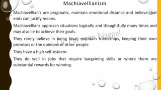 Machiavellianism
Machiavellian's are pragmatic, maintain emotional distance and believe that
ends can justify means.
Machiavellians approach situations logically and thoughtfully many times and
may also lie to achieve their goals.
They rarely believe in being loyal, maintain friendships, keeping their own
promises or the opinions of other people
They have a high self-esteem.
They do well in jobs that require bargaining skills or where there are
substantial rewards for winning.
 