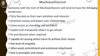 Machiavellianism
Someone with the trait of Machiavellianism will tend to have the following
tendencies:
✓Only focused on their own ambition and interests
✓prioritize money and power over relationships
✓come across as charming and confident
✓exploit and manipulate others to get ahead
✓lie and deceive when required
✓capable of causing others harm to achieve their means
✓low level of empathy
✓often avoid commitment and emotional attachment
✓lack in principles and values
 