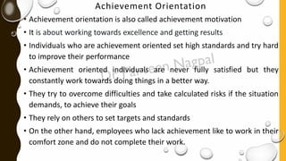 Achievement Orientation
• Achievement orientation is also called achievement motivation
• It is about working towards excellence and getting results
• Individuals who are achievement oriented set high standards and try hard
to improve their performance
• Achievement oriented individuals are never fully satisfied but they
constantly work towards doing things in a better way.
• They try to overcome difficulties and take calculated risks if the situation
demands, to achieve their goals
• They rely on others to set targets and standards
• On the other hand, employees who lack achievement like to work in their
comfort zone and do not complete their work.
 