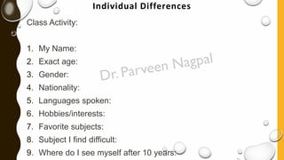 Individual Differences
Class Activity:
1. My Name:
2. Exact age:
3. Gender:
4. Nationality:
5. Languages spoken:
6. Hobbies/interests:
7. Favorite subjects:
8. Subject I find difficult:
9. Where do I see myself after 10 years:
 
