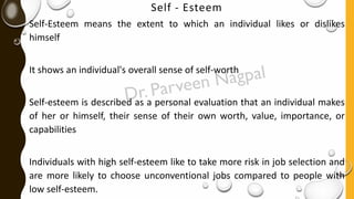 Self - Esteem
Self-Esteem means the extent to which an individual likes or dislikes
himself
It shows an individual's overall sense of self-worth
Self-esteem is described as a personal evaluation that an individual makes
of her or himself, their sense of their own worth, value, importance, or
capabilities
Individuals with high self-esteem like to take more risk in job selection and
are more likely to choose unconventional jobs compared to people with
low self-esteem.
 
