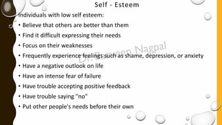 Self - Esteem
Individuals with low self esteem:
• Believe that others are better than them
• Find it difficult expressing their needs
• Focus on their weaknesses
• Frequently experience feelings such as shame, depression, or anxiety
• Have a negative outlook on life
• Have an intense fear of failure
• Have trouble accepting positive feedback
• Have trouble saying "no"
• Put other people's needs before their own
 