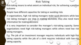 Risk Taking
Risk-taking means to what extent an individual risk, for achieving a positive
outcome
People have different capacities for taking or avoiding risks
In organizations, high risk taking managers make quick decisions while low
risk taking managers are slow in making decisions, they also need more
information for making decisions
It is very important to consider the manager's risk-taking capacity. Some
organizations need high risk-taking managers while others need low risk
taking managers.
E.g. The job of an investment manager requires individuals with high risk
taking capacity while the job of a clerk requires individual with low-risk
taking capacity.
 
