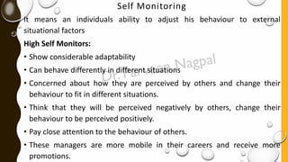 Self Monitoring
It means an individuals ability to adjust his behaviour to external
situational factors
High Self Monitors:
• Show considerable adaptability
• Can behave differently in different situations
• Concerned about how they are perceived by others and change their
behaviour to fit in different situations.
• Think that they will be perceived negatively by others, change their
behaviour to be perceived positively.
• Pay close attention to the behaviour of others.
• These managers are more mobile in their careers and receive more
promotions.
 