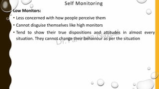 Self Monitoring
Low Monitors:
• Less concerned with how people perceive them
• Cannot disguise themselves like high monitors
• Tend to show their true dispositions and attitudes in almost every
situation. They cannot change their behaviour as per the situation
 
