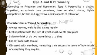 Type A and B Personality
According to Friedman and Rosenman: Type A Personality is always
impatient, excessively time conscious, insecure about status, highly
competitive, hostile and aggressive and incapable of relaxation
Characteristics of Type A Personality:
• Always moving, walking and eating rapidly
• Feel impatient with the rate at which most events take place
• Strive to think or do two more things at a time
• Cannot cope with leisure
• Obsessed with numbers, measuring their success in terms of how much
of everything they acquire.
 