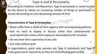 Type A and B Personality
According to Friedman and Rosenman: Type B personality is rarely hurried
by the desire to obtain an increasing number of things or participate in
events demanding an ever-decreasing amount of time
Characteristics of Type B Personality:
• Never suffer from a sense of time urgency with accompanying patience
• Feel no need to display or discuss either their achievements of
accomplishment unless which exposure demanded by the situation
• Do not show their superiority at any cost
• Can relax without guilt
In organizations, great sales persons are Type A individuals and Type B
make good senior executives as they are wise, creative and tactful.
 