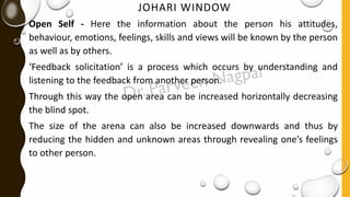 JOHARI WINDOW
Open Self - Here the information about the person his attitudes,
behaviour, emotions, feelings, skills and views will be known by the person
as well as by others.
‘Feedback solicitation’ is a process which occurs by understanding and
listening to the feedback from another person.
Through this way the open area can be increased horizontally decreasing
the blind spot.
The size of the arena can also be increased downwards and thus by
reducing the hidden and unknown areas through revealing one’s feelings
to other person.
 