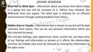JOHARI WINDOW
Blind Self or Blind Spot – Information about yourselves that others know
in a group but you will be unaware of it. Others may interpret you
differently than you expect. The blind spot is reduced for an efficient
communication through seeking feedback from others.
Hidden Area or Façade – Information that is known to you but will be kept
unknown from others. This can be any personal information which you
feel reluctant to reveal.
This includes feelings, past experiences, fears, secrets etc. we keep some
of our feelings and information as private as it affects the relationships
and thus the hidden area must be reduced by moving the information to
the open areas.
 
