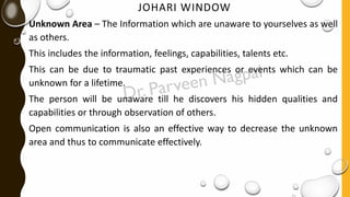 JOHARI WINDOW
Unknown Area – The Information which are unaware to yourselves as well
as others.
This includes the information, feelings, capabilities, talents etc.
This can be due to traumatic past experiences or events which can be
unknown for a lifetime.
The person will be unaware till he discovers his hidden qualities and
capabilities or through observation of others.
Open communication is also an effective way to decrease the unknown
area and thus to communicate effectively.
 