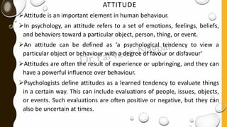 ATTITUDE
➢Attitude is an important element in human behaviour.
➢In psychology, an attitude refers to a set of emotions, feelings, beliefs,
and behaviors toward a particular object, person, thing, or event.
➢An attitude can be defined as ‘a psychological tendency to view a
particular object or behaviour with a degree of favour or disfavour’
➢Attitudes are often the result of experience or upbringing, and they can
have a powerful influence over behaviour.
➢Psychologists define attitudes as a learned tendency to evaluate things
in a certain way. This can include evaluations of people, issues, objects,
or events. Such evaluations are often positive or negative, but they can
also be uncertain at times.
 