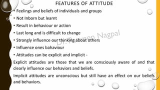 FEATURES OF ATTITUDE
• Feelings and beliefs of individuals and groups
• Not Inborn but learnt
• Result in behaviour or action
• Last long and is difficult to change
• Strongly influence our thinking about others
• Influence ones bahaviour
• Attitudes can be explicit and implicit -
Explicit attitudes are those that we are consciously aware of and that
clearly influence our behaviors and beliefs.
Implicit attitudes are unconscious but still have an effect on our beliefs
and behaviors.
 