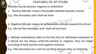 FEATURES OF ATTITUDE
Attitude may be positive, negative or ambivalent
a. Positive Attitude: means a favourable attitude towards a stimuli
E.g. I like chocolates and I shall eat them
b. Negative Attitude: means an unfavourable attitude towards the stimuli
E.g. I do not like chocolates and I shall not eat them
c. Attitude Ambivalence refers to the fact that an individuals evaluation of
a stimuli are not always uniformly positive or negative, they are mixed
consisting of both positive and negative reactions.
E.g. I like chocolates but I will not eat them because they are fattening
 
