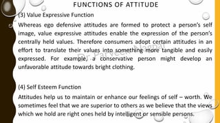FUNCTIONS OF ATTITUDE
(3) Value Expressive Function
Whereas ego defensive attitudes are formed to protect a person’s self
image, value expressive attitudes enable the expression of the person’s
centrally held values. Therefore consumers adopt certain attitudes in an
effort to translate their values into something more tangible and easily
expressed. For example, a conservative person might develop an
unfavorable attitude towards bright clothing.
(4) Self Esteem Function
Attitudes help us to maintain or enhance our feelings of self – worth. We
sometimes feel that we are superior to others as we believe that the views
which we hold are right ones held by intelligent or sensible persons.
 