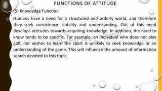 FUNCTIONS OF ATTITUDE
(5) Knowledge Function
Humans have a need for a structured and orderly world, and therefore
they seek consistency, stability and understanding. Out of this need
develops attitudes towards acquiring knowledge. In addition, the need to
know tends to be specific. For example, an individual who does not play
golf, nor wishes to learn the sport is unlikely to seek knowledge or an
understanding of the game. This will influence the amount of information
search devoted to this topic.
 