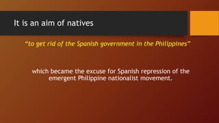 It is an aim of natives
“to get rid of the Spanish government in the Philippines”
which became the excuse for Spanish repression of the
emergent Philippine nationalist movement.
 