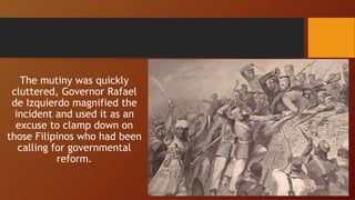The mutiny was quickly
cluttered, Governor Rafael
de Izquierdo magnified the
incident and used it as an
excuse to clamp down on
those Filipinos who had been
calling for governmental
reform.
 