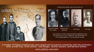 A number of Filipino intellectuals were seized and accused of complicity with the mutineers.
After a brief trial, three priests—José Burgos, Jacinto Zamora, and Mariano Gómez—
were publicly executed.
 