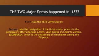 THE TWO Major Events happened in 1872
First, was the 1872 Cavite Mutiny
Second, was the martyrdom of the three martyr priests in the
persons of Fathers Mariano Gomes, Jose Burgos and Jacinto Zamora
(GOMBURZA) which is the awakening of nationalism among the
Filipinos.
 