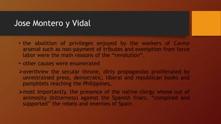 Jose Montero y Vidal
• the abolition of privileges enjoyed by the workers of Cavite
arsenal such as non-payment of tributes and exemption from force
labor were the main reasons of the “revolution”.
• other causes were enumerated
overthrew the secular throne, dirty propagandas proliferated by
unrestrained press, democratic, liberal and republican books and
pamphlets reaching the Philippines,
most importantly, the presence of the native clergy whose out of
animosity (bitterness) against the Spanish friars, “conspired and
supported” the rebels and enemies of Spain.
 