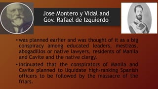Jose Montero y Vidal and
Gov. Rafael de Izquierdo
• was planned earlier and was thought of it as a big
conspiracy among educated leaders, mestizos,
abogadillos or native lawyers, residents of Manila
and Cavite and the native clergy.
• insinuated that the conspirators of Manila and
Cavite planned to liquidate high-ranking Spanish
officers to be followed by the massacre of the
friars.
 