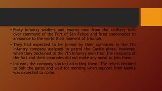 • Forty infantry soldiers and twenty men from the artillery took
over command of the Fort of San Felipe and fired cannonades to
announce to the world their moment of triumph.
• They had expected to be joined by their comrades in the 7th
infantry company assigned to patrol the Cavite plaza. however,
when they beckoned to the 7th infantry men from the ramparts of
the fort and their comrades did not make any move to join them.
• Instead, the company started attacking them. The rebels decided
to bolt the gates and wait for morning when support from Manila
was expected to come.
 