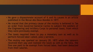 • He gave a dispassionate account of it and its causes in an article
published in the Revue des Deux Mondes in 1877.
• He traced that the primary cause of the mutiny is believed to "be
an order from Governor-General Carlos to subject the soldiers of
the Engineering and Artillery Corps to personal taxes, from which
they were previously exempt.
• The taxes required them to pay a monetary sum as well as to
perform forced labor called, polo y servicio.
• The mutiny was sparked on January 20, 1872 when the laborers
received their pay and realized the taxes as well as the falla, the
fine one paid to be exempt from forced labor, had been deducted
from their salaries.
 