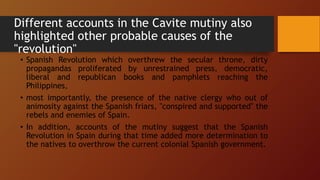Different accounts in the Cavite mutiny also
highlighted other probable causes of the
"revolution"
• Spanish Revolution which overthrew the secular throne, dirty
propagandas proliferated by unrestrained press, democratic,
liberal and republican books and pamphlets reaching the
Philippines,
• most importantly, the presence of the native clergy who out of
animosity against the Spanish friars, "conspired and supported" the
rebels and enemies of Spain.
• In addition, accounts of the mutiny suggest that the Spanish
Revolution in Spain during that time added more determination to
the natives to overthrow the current colonial Spanish government.
 