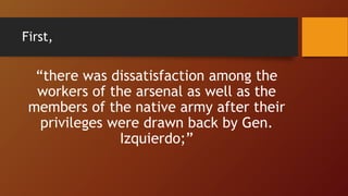 First,
“there was dissatisfaction among the
workers of the arsenal as well as the
members of the native army after their
privileges were drawn back by Gen.
Izquierdo;”
 
