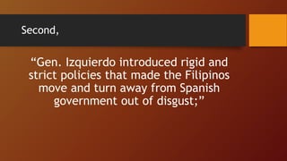 Second,
“Gen. Izquierdo introduced rigid and
strict policies that made the Filipinos
move and turn away from Spanish
government out of disgust;”
 