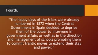 “the happy days of the friars were already
numbered in 1872 when the Central
Government in Spain decided to deprive
them of the power to intervene in
government affairs as well as in the direction
and management of schools prompting them
to commit frantic moves to extend their stay
and power;”
Fourth,
 