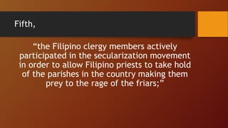 Fifth,
“the Filipino clergy members actively
participated in the secularization movement
in order to allow Filipino priests to take hold
of the parishes in the country making them
prey to the rage of the friars;”
 