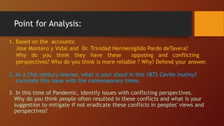 Point for Analysis:
1. Based on the accounts:
Jose Montero y Vidal and Dr. Trinidad Hermenigildo Pardo deTavera?
Why do you think they have these opposing and conflicting
perspectives? Who do you think is more reliable ? Why? Defend your answer.
2. As a 21st century learner, what is your stand in this 1872 Cavite mutiny?
correlate this issue with the contemporary times.
3. In this time of Pandemic, identify issues with conflicting perspectives.
Why do you think people often resulted in these conflicts and what is your
suggestion to mitigate if not eradicate these conflicts in peoples' views and
perspectives?
 