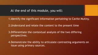 At the end of this module, you will:
1.Identify the significant information pertaining to Cavite Mutiny.
2.Understand and relate the content to the present time
3.Differentiate the contextual analysis of the two differing
perspectives.
4.Demonstrate the ability to articulate contrasting arguments on
issue using primary sources.
 