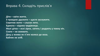 Вправа 4. Складіть прислів’я
Діти – квіти життя.
З правдою дружити – щастя заслужити.
Сиротою жити – сльози лити.
Бджола – відома трудівниця.
Малі дітки – ясні зірки, світять і радують у темну ніч.
Спати – не воювати.
Дощ у жнива як п’яте колесо до воза.
Бублик не хліб.
 