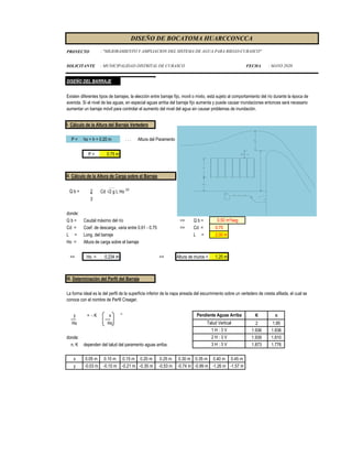 PROYECTO
SOLICITANTE : MUNICIPALIDAD DISTRITAL DE CURASCO FECHA : MAYO 2020
DISEÑO DE BOCATOMA HUARCCONCCA
: "MEJORAMIENTO Y AMPLIACION DEL SISTEMA DE AGUA PARA RIEGO-CURASCO"
DISEÑO DEL BARRAJE
I. Cálculo de la Altura del Barraje Vertedero
P = ho + h + 0.20 m . . . Altura del Paramento
P = 0.75 m
II. Cálculo de la Altura de Carga sobre el Barraje
Q b = 2 Cd √2 g L Ho 3/2
3
donde:
Q b = Caudal máximo del río => Q b =
Cd = Coef. de descarga, varia entre 0.61 - 0.75 => Cd = 0.75
L = Long. del barraje L = 2.00 m
Ho = Altura de carga sobre el barraje
=> Ho = 0.234 m => Altura de muros = 1.20 m
III. Determinación del Perfil del Barraje
y = - K x n
K n
Ho Ho 2 1.85
1.936 1.836
donde: 1.939 1.810
n, K dependen del talud del paramento aguas arriba. 1.873 1.776
x 0.05 m 0.10 m 0.15 m 0.20 m 0.25 m 0.30 m 0.35 m 0.40 m 0.45 m
y -0.03 m -0.10 m -0.21 m -0.35 m -0.53 m -0.74 m -0.99 m -1.26 m -1.57 m
2 H : 3 V
3 H : 3 V
La forma ideal es la del perfil de la superficie inferior de la napa aireada del escurrimiento sobre un vertedero de cresta afilada, el cual se
conoce con el nombre de Perfil Creager.
Talud Vertical
Pendiente Aguas Arriba
1 H : 3 V
Existen diferentes tipos de barrajes, la elección entre barraje fijo, movil o mixto, está sujeto al comportamiento del río durante la época de
avenida. Si el nivel de las aguas, en especial aguas arriba del barraje fijo aumenta y puede causar inundaciones entonces será necesario
aumentar un barraje móvil para controlar el aumento del nivel del agua sin causar problemas de inundación.
0.50 m³/seg
 