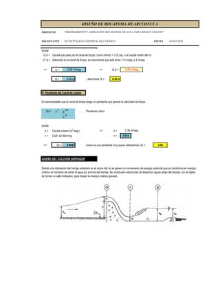 PROYECTO
SOLICITANTE : MUNICIPALIDAD DISTRITAL DE CURASCO FECHA : MAYO 2020
DISEÑO DE BOCATOMA HUARCCONCCA
: "MEJORAMIENTO Y AMPLIACION DEL SISTEMA DE AGUA PARA RIEGO-CURASCO"
donde:
Q cl = Caudal que pasa por el canal de limpia, como minimo = 2 Q cap, o el caudal medio del río
V
3
cl = Velocidad en el canal de limpia, se recomienda que esté entre 1.5 m/seg. a 3 m/seg.
=> q = => Q cl =
B = 0.98 m , Asumimos: B = 0.30 m
III. Pendiente del Canal de Limpia
Es recomendable que el canal de limpia tenga un pendiente que genere la velocidad de limpia.
Sc = n 2
g 10/9
. . . Pendiente crítica
q 2/9
donde:
q = Caudal unitario (m2
/seg.) => q =
n = Coef. de Manning n = 0.016
=> Sc = 0.0041 Como es una pendiente muy suave utilizaremos: Sc = 0.05
DISEÑO DEL COLCHÓN DISIPADOR
0.36 m²/seg 0.35 m³/seg
0.36 m²/seg
Debido a la colocación del barraje vertedero en el cauce del río se genera un imcremento de energía potencial que se transforma en energía
cinética al momento de verter el agua por encima del barraje. Se construyen estructuras de disipación aguas abajo del barraje, con el objeto
de formar un salto hidráulico, para disipar la energía cinética ganada.
 