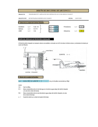 PROYECTO
SOLICITANTE : MUNICIPALIDAD DISTRITAL DE CURASCO FECHA : MAYO 2020
DISEÑO DE BOCATOMA HUARCCONCCA
: "MEJORAMIENTO Y AMPLIACION DEL SISTEMA DE AGUA PARA RIEGO-CURASCO"
II. Cálculo de la Longitud del Colchón Disipador
Schoklitsch: L c = 6 (d2 - d1) L c = 0.48 m Promediamos: L c = 0.91 m
Safranez: L c = 6 d1 Fr1 L c = 1.51 m
USBR: L c = 4 d2 L c = 0.72 m Utilizaremos: L c = 2.00 m
DISEÑO DEL ENROCADO DE PROTECCIÓN O ESCOLLERA
I. Cálculo de la Longitud de Escollera
L s = 0.6 Cb √ Dl 1.12 √ q Db / Dl - 1 . . . Long. de Escollera recomendad por Bligh
donde:
Cb = Coef. de Blihg
Dl =
Db =
q = Caudal de diseño por unidad de longitud del barraje
Altura comprendida entre el nivel del agua en el extremo aguas abajo del colchón disipador
y la cota de la cresta del barraje.
Altura comprendida entre la cota del estremo aguas abajo del colchón disipador y la cota
de la cresta del barraje.
Al final del colchón disipador es necesario colocar una escollera o enrocado con el fin de reducir el efecto erosivo y contrarestar el arrastre por
acción de filtración.
 