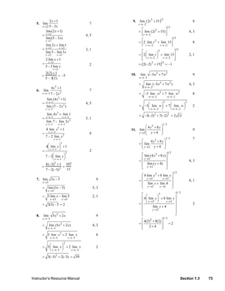 Instructor’s Resource Manual Section 1.3 73
5.
2
2 1
lim
5 – 3x
x
x→
+
7
)3–5(lim
)12(lim
2
2
x
x
x
x
→
→
+
= 4, 5
x
x
xx
xx
3lim–5lim
1lim2lim
22
22
→→
→→
+
= 3, 1
x
x
x
x
2
2
lim3–5
1lim2
→
→
+
= 2
=
2(2) +1
5 – 3(2)
= –5
6.
3
2–3
4 1
lim
7 – 2x
x
x→
+
7
)2–7(lim
)14(lim
2
3–
3
3–
x
x
x
x
→
→
+
= 4, 5
2
3–3–
3–
3
3–
2lim–7lim
1lim4lim
x
x
xx
xx
→→
→→
+
= 3, 1
2
3–
3
3–
lim2–7
1lim4
x
x
x
x
→
→
+
= 8
2
3–
3
3–
lim2–7
1lim4
⎟
⎠
⎞⎜
⎝
⎛
+⎟
⎠
⎞⎜
⎝
⎛
=
→
→
x
x
x
x
2
=
4(–3)3 + 1
7 – 2(–3)2
=
107
11
7.
3
lim 3 – 5
x
x
→
9
3
lim (3 – 5)
x
x
→
= 5, 3
3 3
3 lim – lim 5
x x
x
→ →
= 2, 1
3(3) – 5= = 2
8. 2
–3
lim 5 2
x
x x
→
+ 9
2
–3
lim (5 2 )
x
x x
→
= + 4, 3
2
–3 –3
5 lim 2 lim
x x
x x
→ →
= + 8
2
–3 –3
5 lim 2 lim
x x
x x
→ →
⎛ ⎞= +⎜ ⎟
⎝ ⎠
2
2
5(–3) 2(–3)= + 39=
9. lim
t→–2
(2t3
+15)13
8
= lim
t→–2
(2t3
+ 15)
⎡
⎣⎢
⎤
⎦⎥
13
4, 3
= 2 lim
t→–2
t3
+ lim
t→–2
15
⎡
⎣⎢
⎤
⎦⎥
13
8
133
–2 –2
2 lim lim 15
t t
t
→ →
⎡ ⎤⎛ ⎞= +⎢ ⎥⎜ ⎟
⎝ ⎠⎢ ⎥⎣ ⎦
2, 1
= [2(–2)3
+15]13
= –1
10. 3 2
–2
lim –3 7
w
w w
→
+ 9
3 2
–2
lim (–3 7 )
w
w w
→
= + 4, 3
3 2
–2 –2
–3 lim 7 lim
w w
w w
→ →
= + 8
3 2
–2 –2
–3 lim 7 lim
w w
w w
→ →
⎛ ⎞ ⎛ ⎞= +⎜ ⎟ ⎜ ⎟
⎝ ⎠ ⎝ ⎠
2
3 2
–3(–2) 7(–2)= + 2 13=
11.
1/33
2
4 8
lim
4y
y y
y→
⎛ ⎞+
⎜ ⎟
⎜ ⎟+⎝ ⎠
9
1/33
2
4 8
lim
4y
y y
y→
⎛ ⎞+
= ⎜ ⎟
⎜ ⎟+⎝ ⎠
7
1 33
2
2
lim (4 8 )
lim ( 4)
y
y
y y
y
→
→
⎡ ⎤+
⎢ ⎥
= ⎢ ⎥+⎢ ⎥
⎣ ⎦
4, 3
1 33
2 2
2 2
4 lim 8 lim
lim lim 4
y y
y y
y y
y
→ →
→ →
⎛ ⎞+
⎜ ⎟
= ⎜ ⎟
+⎜ ⎟
⎝ ⎠
8, 1
1/33
2 2
2
4 lim 8 lim
lim 4
y y
y
y y
y
→ →
→
⎡ ⎤⎛ ⎞
⎢ ⎥+⎜ ⎟
⎢ ⎥⎝ ⎠= ⎢ ⎥+
⎢ ⎥
⎢ ⎥
⎣ ⎦
2
1/33
4(2) 8(2)
2 4
⎡ ⎤+
= ⎢ ⎥
+⎢ ⎥⎣ ⎦
= 2
© 2007 Pearson Education, Inc., Upper Saddle River, NJ. All rights reserved. This material is protected under all copyright laws as they currently exist. No portion of this material may be reproduced, in any form
or by any means, without permission in writing from the publisher.
 