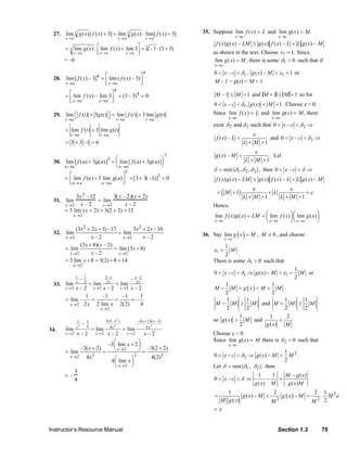 Instructor’s Resource Manual Section 1.3 75
27. ]3)([lim)(lim]3)([)(lim 33 +⋅=+
→→→
xfxgxfxg
axaxax
)33(1–3lim)(lim)(lim 3
3 +⋅=
⎥⎦
⎤
⎢⎣
⎡ +⋅=
→→→ axaxax
xfxg
= –6
28.
4
4
lim[ ( ) – 3] lim ( ( ) – 3)
x a x a
f x f x
→ →
⎡ ⎤= ⎢ ⎥⎣ ⎦
4
4
lim ( ) – lim 3 (3 – 3) 0
x a x a
f x
→ →
⎡ ⎤= = =⎢ ⎥⎣ ⎦
29. lim ( ) 3 ( ) lim ( ) 3 lim ( )
t a t a t a
f t g t f t g t
→ → →
⎡ + ⎤ = +⎣ ⎦
lim ( ) 3 lim ( )
t a t a
f t g t
→ →
= +
3 3 –1 6= + =
30. lim
u→a
[ f (u) + 3g(u)]3
= lim
u→a
[ f(u) + 3g(u)]
⎛
⎝
⎜
⎞
⎠
⎟
3
= lim
u→a
f (u) + 3 lim
u→a
g(u)
⎡
⎣⎢
⎤
⎦⎥
3
= [3+ 3( –1)]3
= 0
31. lim
x→2
3x 2 –12
x – 2
= lim
x→2
3( x – 2)(x + 2)
x – 2
= 3 lim
x→2
(x + 2) = 3(2 + 2) = 12
32.
2 2
2 2
(3 2 1) –17 3 2 –16
lim lim
– 2 – 2x x
x x x x
x x→ →
+ + +
=
2 2
(3 8)( – 2)
lim lim (3 8)
– 2x x
x x
x
x→ →
+
= = +
2
3 lim 8 3(2) 8 14
x
x
→
= + = + =
33.
2–
–
lim
2–
lim
2–
–
lim 2
2–
2
2
–2
2
2
11
2 xxx
x
x
x
x
x
x
x
x →→→
==
2
2
1 –1 –1 1
lim – –
2 2 lim 2(2) 4x
x
x x→
→
= = = =
34.
2–
lim
2–
lim
2–
–
lim
22
2
2
4
)2–)(2(3–
2
4
)–4(3
2
4
33
2 xxx
x
xx
x
x
x
x
x
x
+
→→→
==
2
2 2 22
2
–3 lim 2
–3( 2) –3(2 2)
lim
4 4(2)
4 lim
x
x
x
x
x
x
x
→
→
→
⎛ ⎞+⎜ ⎟+ +⎝ ⎠= = =
⎛ ⎞
⎜ ⎟
⎝ ⎠
= –
3
4
35. Suppose lim
x→c
f (x) = L and lim
x→c
g(x) = M.
MxgLLxfxgLMxgxf –)(–)()(–)()( +≤
as shown in the text. Choose ε1 = 1. Since
lim ( ) ,
x c
g x M
→
= there is some δ1 > 0 such that if
10 –x c δ< < , 1( ) – 1g x M ε< = or
M – 1 < g(x) < M + 1
–1 1M M≤ + and M +1 ≤ M +1 so for
10 – , ( ) 1.x c g x Mδ< < < + Choose ε > 0.
Since lim
x→c
f (x) = L and lim
x→c
g(x) = M, there
exist δ2 and δ3 such that 20 –x c δ< < ⇒
( ) –
1
f x L
L M
ε
<
+ +
and 30 –x c δ< < ⇒
( ) – .
1
g x M
L M
ε
<
+ +
Let
1 2 3min{ , , },δ δ δ δ= then 0 –x c δ< < ⇒
MxgLLxfxgLMxgxf –)(–)()(–)()( +≤
( )1
1 1
M L
L M L M
ε ε
ε< + + =
+ + + +
Hence,
lim ( ) ( ) lim ( ) lim ( )
x c x c x c
f x g x LM f x g x
→ → →
⎛ ⎞⎛ ⎞= = ⎜ ⎟⎜ ⎟
⎝ ⎠⎝ ⎠
36. Say ( )lim
x c
g x M
→
= , 0M ≠ , and choose
1
1
2
Mε =
.
There is some δ1 > 0 such that
1 1
1
0 ( )
2
x c g x M Mδ ε< − < ⇒ − < = or
( )
1 1
2 2
M M g x M M− < < + .
1 1
2 2
M M M− ≥ and
1 1
2 2
M M M+ ≥
so
1
( )
2
g x M> and
1 2
( )g x M
<
Choose ε > 0.
Since lim
x→c
g(x) = M there is δ2 > 0 such that
2
2
1
0 ( )
2
x c g x M Mδ< − < ⇒ − < .
Let δ = min{δ1, δ2}, then
1 1 – ( )
0 – –
( ) ( )
M g x
x c
g x M g x M
δ< < ⇒ =
( ) 2
2 2
1 2 2 1
( )
( ) 2
g x M g x M M
M g x M M
ε= − < − = ⋅
= ε
© 2007 Pearson Education, Inc., Upper Saddle River, NJ. All rights reserved. This material is protected under all copyright laws as they currently exist. No portion of this material may be reproduced, in any form
or by any means, without permission in writing from the publisher.
 