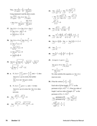 76 Section 1.3 Instructor’s Resource Manual
Thus, lim
x→c
1
g(x)
=
1
M
=
1
lim
x→c
g(x)
.
Using statement 6 and the above result,
( ) 1
lim lim ( ) lim
( ) ( )x c x c x c
f x
f x
g x g x→ → →
= ⋅
lim ( )
1
lim ( ) .
lim ( ) lim ( )
x c
x c
x c x c
f x
f x
g x g x
→
→
→ →
= ⋅ =
37. lim
x→c
f (x) = L ⇔ lim
x→c
f( x) = lim
x→c
L
⇔ lim
x→c
f (x) – lim
x →c
L = 0
⇔ lim
x→c
[ f (x) – L] = 0
38. lim
x→c
f (x) = 0 ⇔ lim
x→c
f (x)
⎡
⎣⎢
⎤
⎦⎥
2
= 0
⇔ lim
x→c
f 2
( x) = 0
2
lim ( ) 0
x c
f x
→
⇔ =
2
lim ( ) 0
x c
f x
→
⇔ =
⇔ lim
x→c
f( x) = 0
39.
2
2 2
lim lim lim lim
x c x c x c x c
x x x x
→ → → →
⎛ ⎞= = =⎜ ⎟
⎝ ⎠
2
2
lim
x c
x c c
→
⎛ ⎞= = =⎜ ⎟
⎝ ⎠
40. a. If
1 – 5
( ) , ( )
– 2 – 2
x x
f x g x
x x
+
= = and c = 2, then
lim
x→c
[ f (x) + g(x)] exists, but neither
lim
x→c
f (x) nor lim
x→c
g(x) exists.
b. If
2
( ) , ( ) ,f x g x x
x
= = and c = 0, then
lim
x→c
[ f (x) ⋅ g( x)] exists, but lim
x→c
f (x) does
not exist.
41.
–3
3 3 – 3
lim 0
–3x
x
x+→
+
= =
42.
3 33 3
–
(– )
lim 0
–x
x
x+→ π
π + ππ +
= =
π
43.
2
223 3
– 3 ( – 3) – 9
lim lim
– 9– 9x x
x x x
xx+ +→ →
=
2 2
3 3
( – 3) – 9 – 9
lim lim
( – 3)( 3) 3x x
x x x
x x x+ +→ →
= =
+ +
2
3 – 9
0
3 3
= =
+
44.
–1
1 1 1 2
lim
4 4 4 4(1) 8x
x
x→
+ +
= =
+ +
45.
2 2
2 2 2
2
( 1) (2 1) 2 5 2 2
lim
5(3 1) (3 2 1) 5x
x x
x+→
+ + ⋅
= = =
− ⋅ −
46.
3 3 3
lim ( ) lim lim 3 2 1
x x x
x x x x
− − −→ → →
− = − = − =
47.
–0
lim –1
x
x
x→
=
48. 2 2
3
lim 2 3 2 3 15
x
x x
+→
+ = + ⋅ =
49.
1
( ) ( ) 1; ( )
( )
f x g x g x
f x
= =
1
lim ( ) 0 lim 0
( )x a x a
g x
f x→ →
= ⇔ =
1
0
lim ( )
x a
f x
→
⇔ =
No value satisfies this equation, so lim
x→a
f( x)
must not exist.
50. R has the vertices ±
x
2
, ±
1
2
⎛
⎝
⎜ ⎞
⎠
⎟
Each side of Q has length 2
1x + so the
perimeter of Q is 2
4 1.x + R has two sides of
length 1 and two sides of length 2
x so the
perimeter of R is 2
2 2 .x+
2
20 0
perimeter of 2 2
lim lim
perimeter of 4 1x x
R x
Q x+ +→ →
+
=
+
2
2
2 0 2 2 1
4 24 0 1
+
= = =
+
© 2007 Pearson Education, Inc., Upper Saddle River, NJ. All rights reserved. This material is protected under all copyright laws as they currently exist. No portion of this material may be reproduced, in any form
or by any means, without permission in writing from the publisher.
 